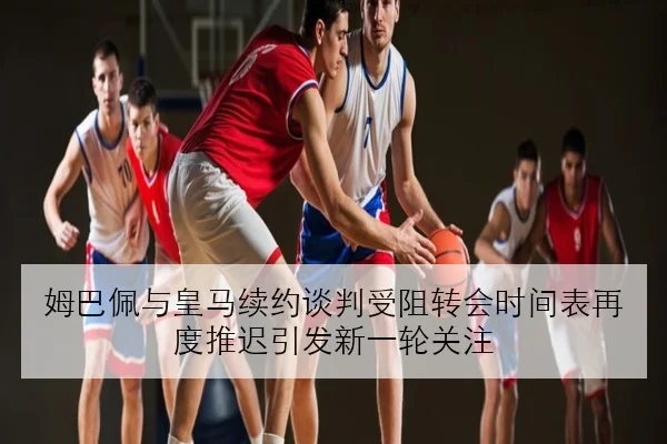 姆巴佩与皇马续约谈判受阻转会时间表再度推迟引发新一轮关注
