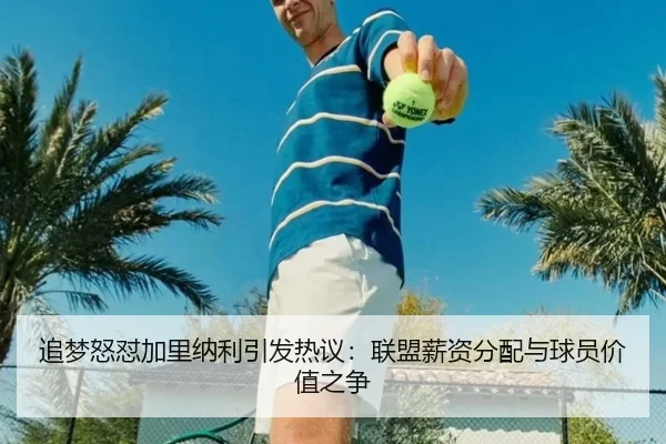 追梦怒怼加里纳利引发热议：联盟薪资分配与球员价值之争